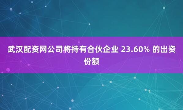 武汉配资网公司将持有合伙企业 23.60% 的出资份额