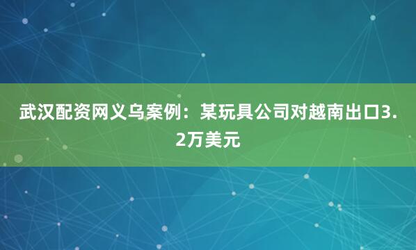 武汉配资网　　义乌案例：某玩具公司对越南出口3.2万美元