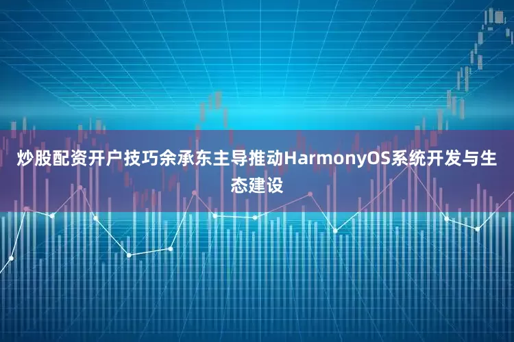 炒股配资开户技巧余承东主导推动HarmonyOS系统开发与生态建设