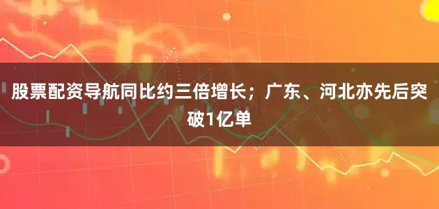 股票配资导航同比约三倍增长；广东、河北亦先后突破1亿单
