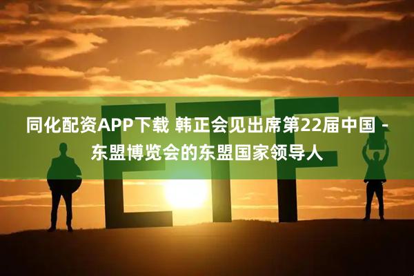 同化配资APP下载 韩正会见出席第22届中国-东盟博览会的东盟国家领导人