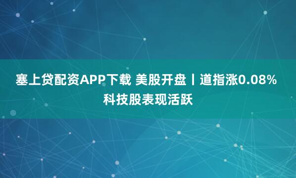 塞上贷配资APP下载 美股开盘丨道指涨0.08% 科技股表现活跃