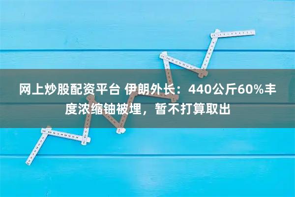 网上炒股配资平台 伊朗外长：440公斤60%丰度浓缩铀被埋，暂不打算取出
