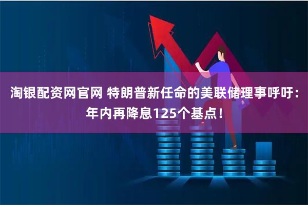 淘银配资网官网 特朗普新任命的美联储理事呼吁：年内再降息125个基点！