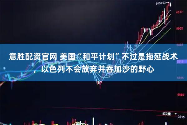意胜配资官网 美国“和平计划”不过是拖延战术，以色列不会放弃并吞加沙的野心