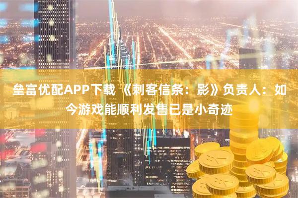 垒富优配APP下载 《刺客信条：影》负责人：如今游戏能顺利发售已是小奇迹