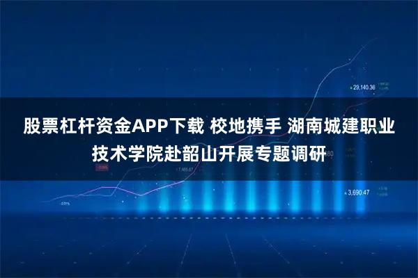 股票杠杆资金APP下载 校地携手 湖南城建职业技术学院赴韶山开展专题调研