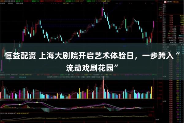 恒益配资 上海大剧院开启艺术体验日，一步跨入“流动戏剧花园”