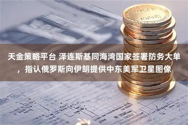 天金策略平台 泽连斯基同海湾国家签署防务大单，指认俄罗斯向伊朗提供中东美军卫星图像