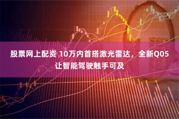 股票网上配资 10万内首搭激光雷达，全新Q05让智能驾驶触手可及