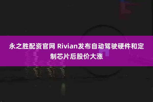 永之胜配资官网 Rivian发布自动驾驶硬件和定制芯片后股价大涨