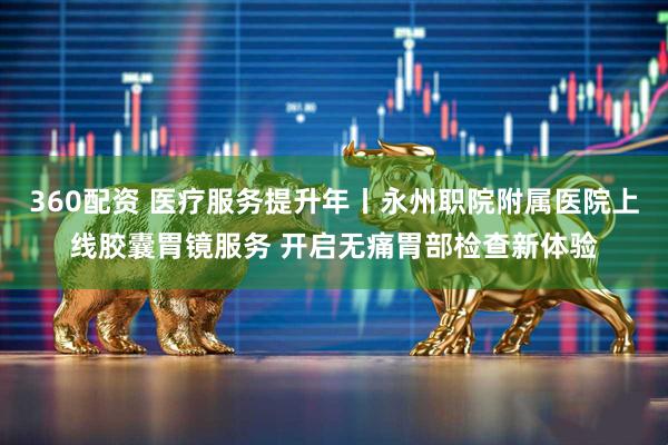 360配资 医疗服务提升年丨永州职院附属医院上线胶囊胃镜服务 开启无痛胃部检查新体验