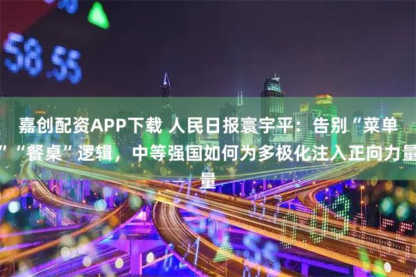 嘉创配资APP下载 人民日报寰宇平：告别“菜单”“餐桌”逻辑，中等强国如何为多极化注入正向力量