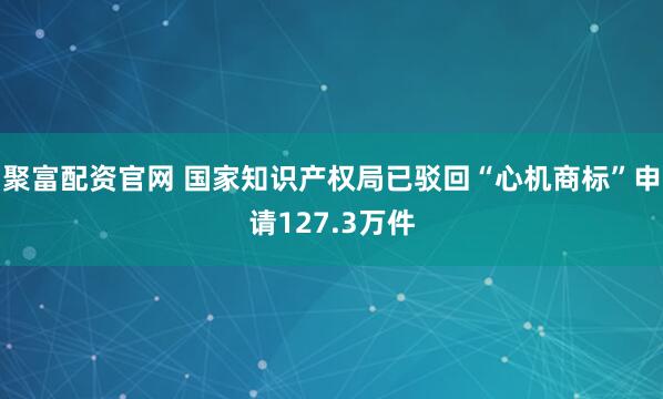 聚富配资官网 国家知识产权局已驳回“心机商标”申请127.3万件