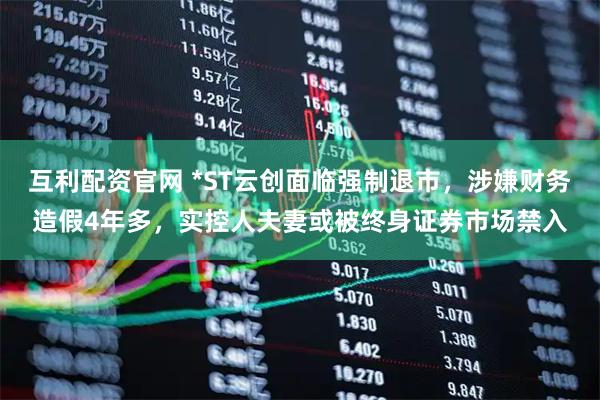 互利配资官网 *ST云创面临强制退市，涉嫌财务造假4年多，实控人夫妻或被终身证券市场禁入