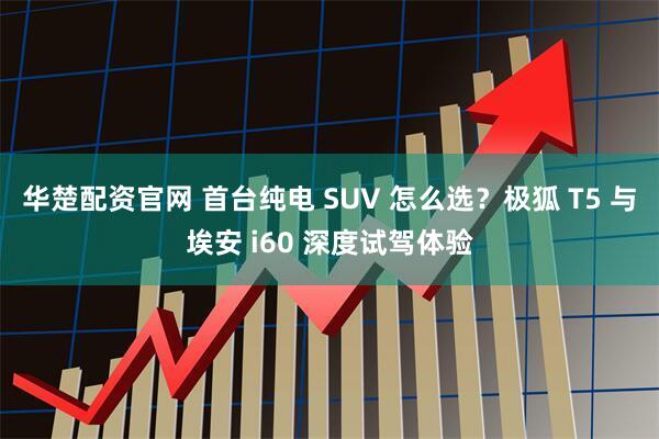 华楚配资官网 首台纯电 SUV 怎么选？极狐 T5 与埃安 i60 深度试驾体验