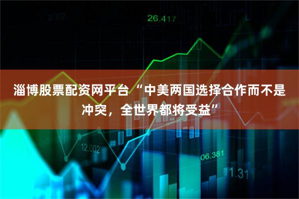 淄博股票配资网平台 “中美两国选择合作而不是冲突，全世界都将受益”