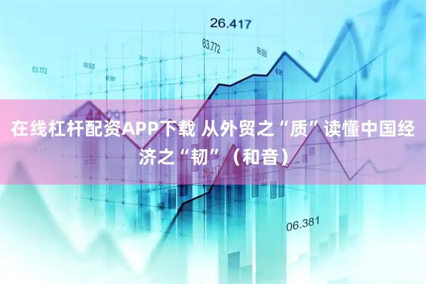 在线杠杆配资APP下载 从外贸之“质”读懂中国经济之“韧”（和音）