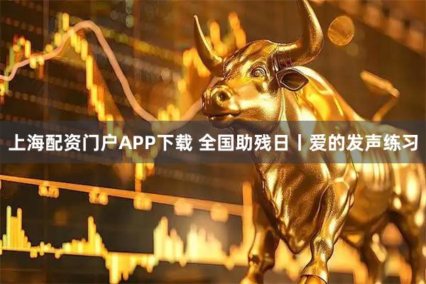 上海配资门户APP下载 全国助残日丨爱的发声练习
