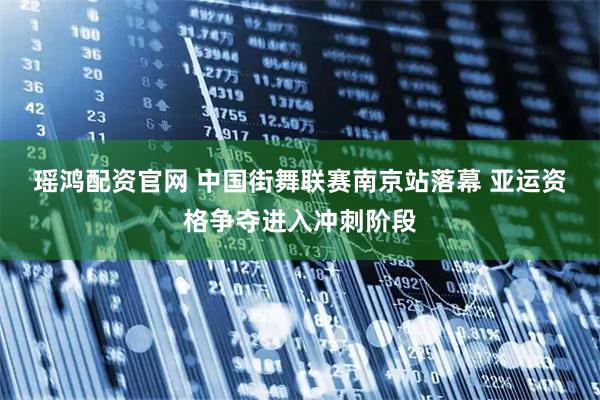 瑶鸿配资官网 中国街舞联赛南京站落幕 亚运资格争夺进入冲刺阶段