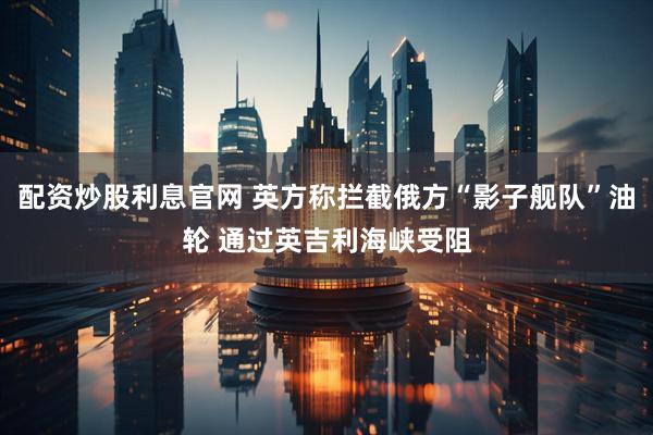 配资炒股利息官网 英方称拦截俄方“影子舰队”油轮 通过英吉利海峡受阻