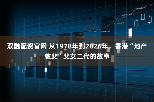 双融配资官网 从1978年到2026年，香港“地产教父”父女二代的故事
