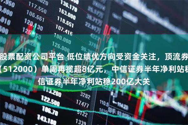 股票配资公司平台 低位绩优方向受资金关注，顶流券商ETF华宝（512000）单周再揽超8亿元，中信证券半年净利站稳200亿大关