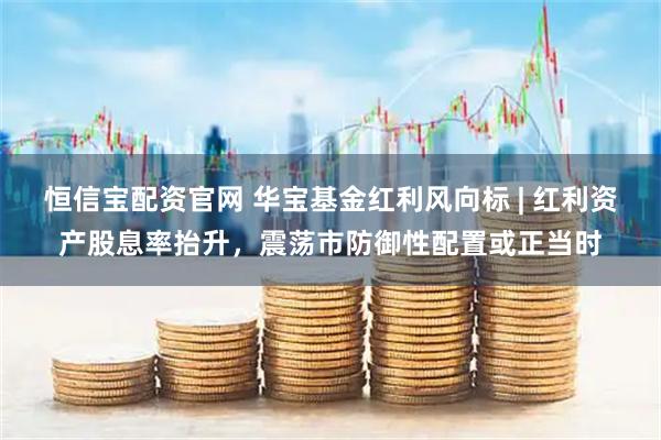 恒信宝配资官网 华宝基金红利风向标 | 红利资产股息率抬升，震荡市防御性配置或正当时