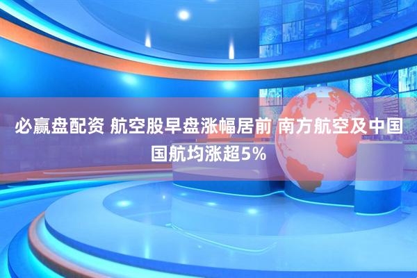 必赢盘配资 航空股早盘涨幅居前 南方航空及中国国航均涨超5%