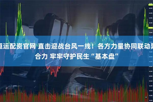 恒运配资官网 直击迎战台风一线!各方力量协同联动聚合力 牢牢守护民生“基本盘”