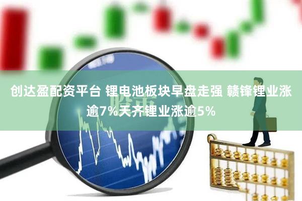 创达盈配资平台 锂电池板块早盘走强 赣锋锂业涨逾7%天齐锂业涨逾5%
