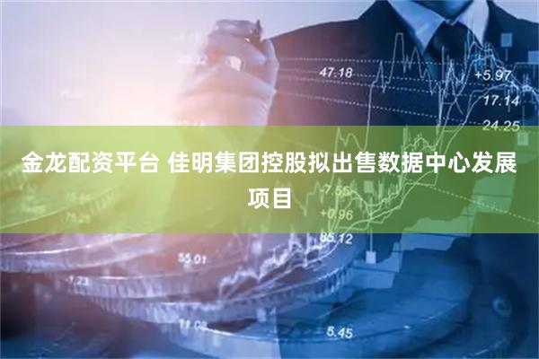金龙配资平台 佳明集团控股拟出售数据中心发展项目